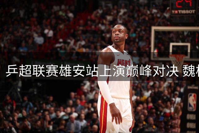 乒超联赛雄安站上演巅峰对决 魏桥鲁能强势领跑积分榜