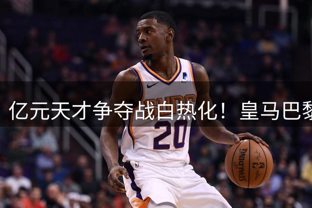 亿元天才争夺战白热化！皇马巴黎上演终极对决 19岁妖星命运48小时揭晓