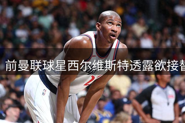 前曼联球星西尔维斯特透露欲接替卡里克：我已拿到教练资格