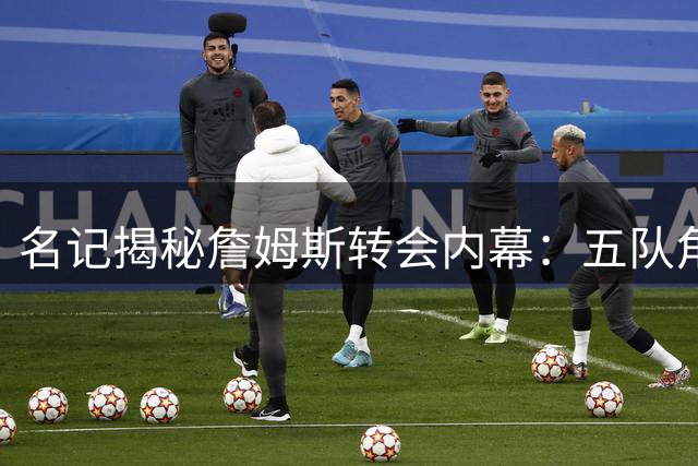 名记揭秘詹姆斯转会内幕：五队角逐却无人敢信真能签下巨星