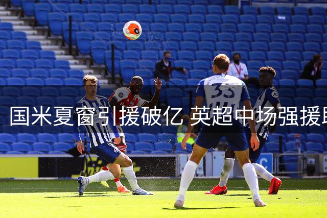 国米夏窗引援破亿 英超中场强援助力欧冠征途