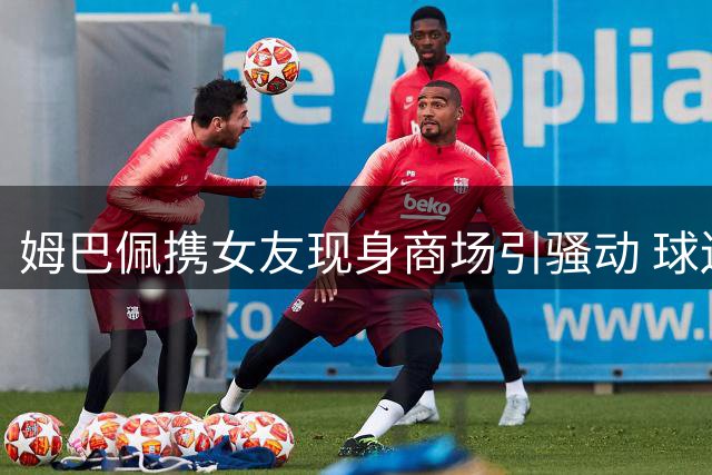 姆巴佩携女友现身商场引骚动 球迷疯狂围堵致场面失控