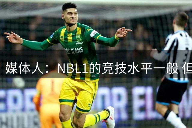媒体人：NBL1的竞技水平一般 但对抗不算弱 对杨舒予还是有帮助的