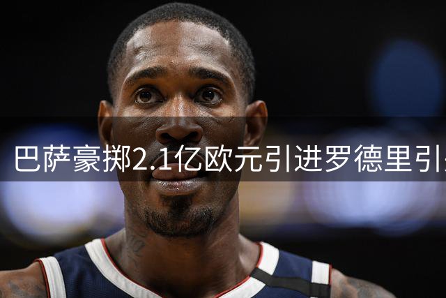 巴萨豪掷2.1亿欧元引进罗德里引关注