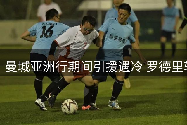 曼城亚洲行期间引援遇冷 罗德里转会皇马谈判陷入僵局