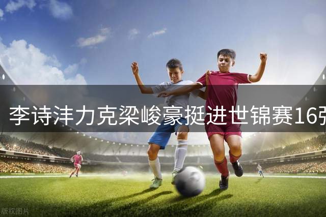 李诗沣力克梁峻豪挺进世锦赛16强 为国羽男单独苗