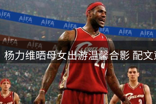 杨力维晒母女出游温馨合影 配文意味深长"定格时光
