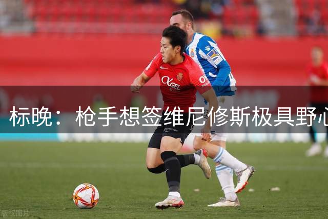 标晚：枪手想签维尼修斯极具野心，但必将波及续约谈判和引援部署