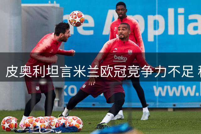 皮奥利坦言米兰欧冠竞争力不足 称现阶段难敌英超豪门