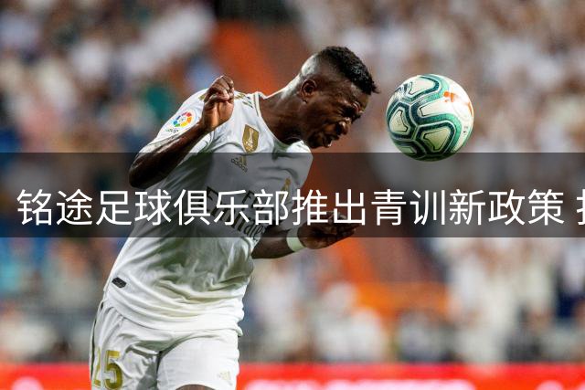 铭途足球俱乐部推出青训新政策 打通职业球员升学就业双通道