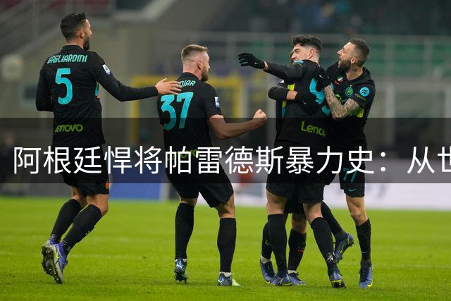 阿根廷悍将帕雷德斯暴力史：从世界杯斗殴到联赛恶意染红