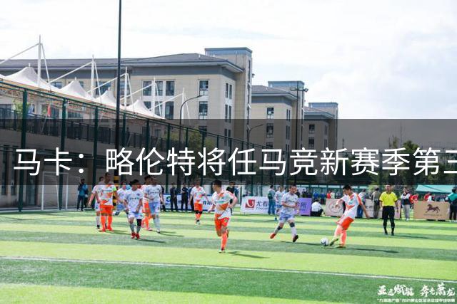 马卡：略伦特将任马竞新赛季第三队长，巴里奥斯任第四队长