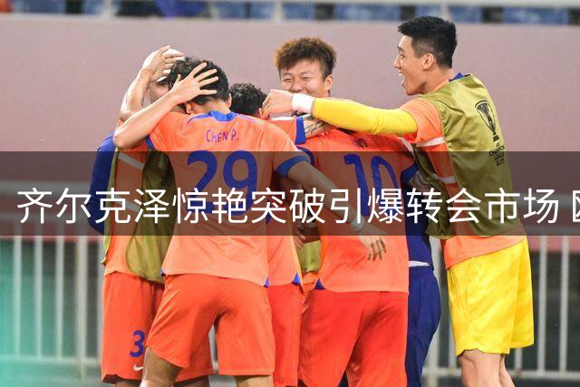 齐尔克泽惊艳突破引爆转会市场 欧洲豪门加速追逐