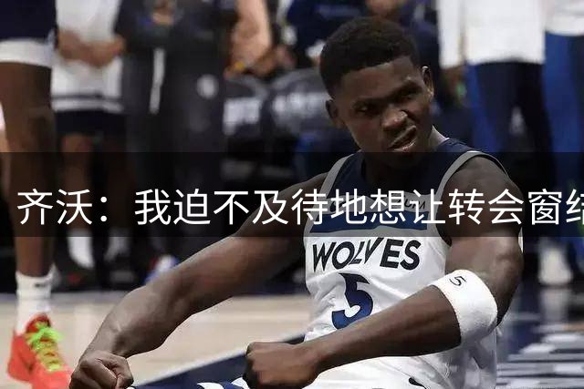 齐沃：我迫不及待地想让转会窗结束，我厌倦了回答这些问题