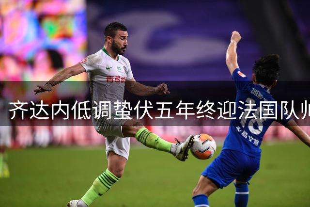 齐达内低调蛰伏五年终迎法国队帅位 与德尚的传承充满温情
